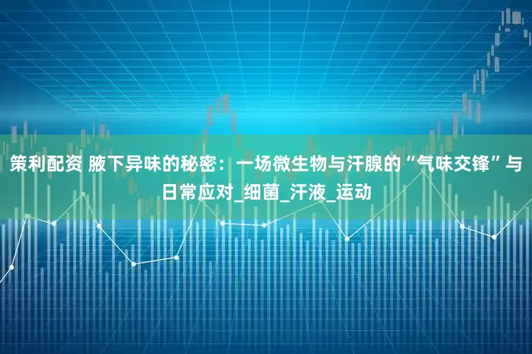 策利配资 腋下异味的秘密：一场微生物与汗腺的“气味交锋”与日常应对_细菌_汗液_运动