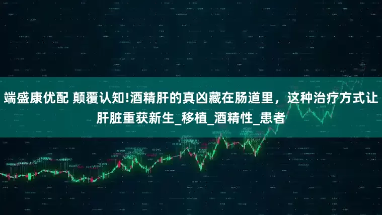 端盛康优配 颠覆认知!酒精肝的真凶藏在肠道里，这种治疗方式让肝脏重获新生_移植_酒精性_患者