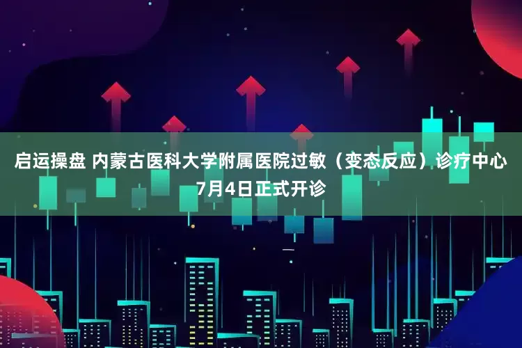 启运操盘 内蒙古医科大学附属医院过敏（变态反应）诊疗中心7月4日正式开诊