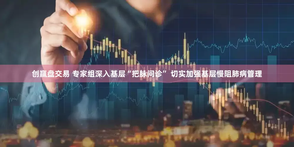 创赢盘交易 专家组深入基层“把脉问诊” 切实加强基层慢阻肺病管理