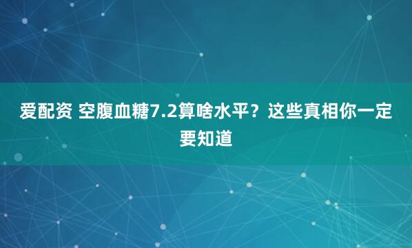 爱配资 空腹血糖7.2算啥水平？这些真相你一定要知道