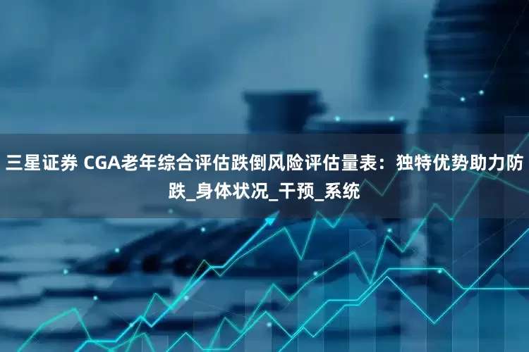 三星证券 CGA老年综合评估跌倒风险评估量表：独特优势助力防跌_身体状况_干预_系统