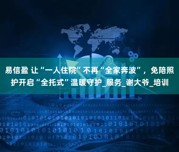 易信盈 让“一人住院”不再“全家奔波”，免陪照护开启“全托式”温暖守护_服务_谢大爷_培训