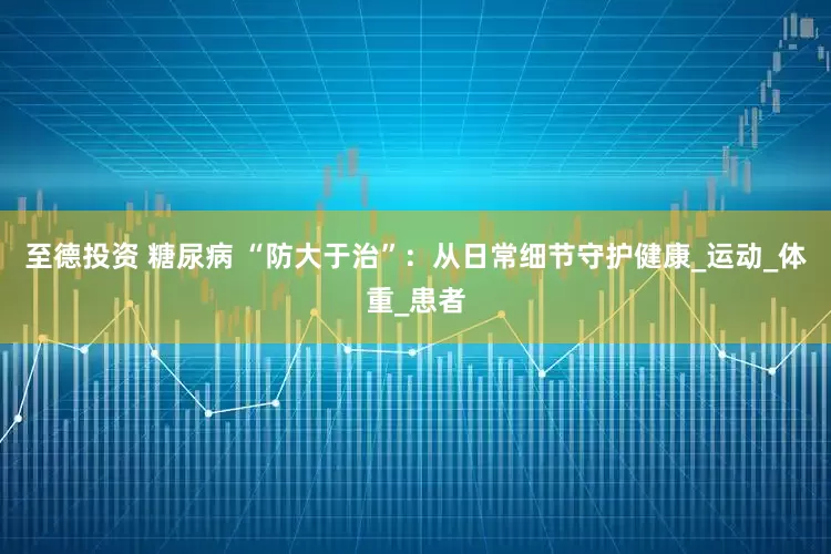 至德投资 糖尿病 “防大于治”：从日常细节守护健康_运动_体重_患者