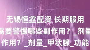 无锡恒鑫配资 长期服用优甲乐，需要警惕哪些副作用？_剂量_甲状腺_功能
