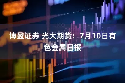 博盈证券 光大期货：7月10日有色金属日报