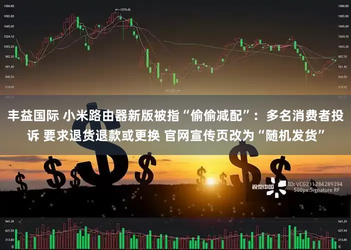 丰益国际 小米路由器新版被指“偷偷减配”：多名消费者投诉 要求退货退款或更换 官网宣传页改为“随机发货”