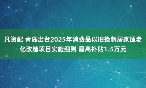 凡资配 青岛出台2025年消费品以旧换新居家适老化改造项目实施细则 最高补贴1.5万元