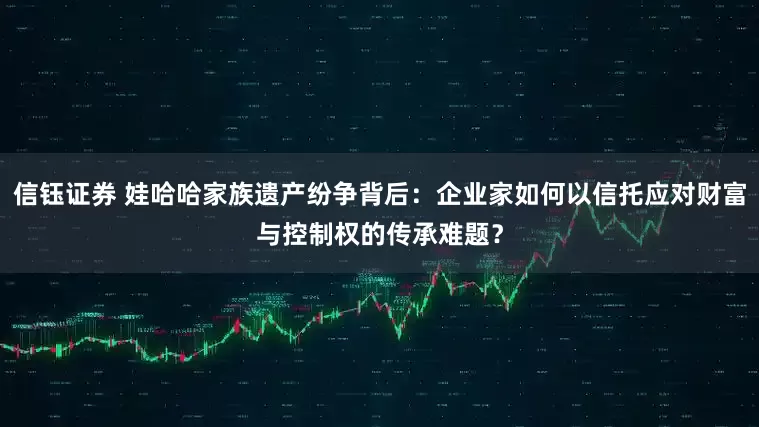 信钰证券 娃哈哈家族遗产纷争背后：企业家如何以信托应对财富与控制权的传承难题？
