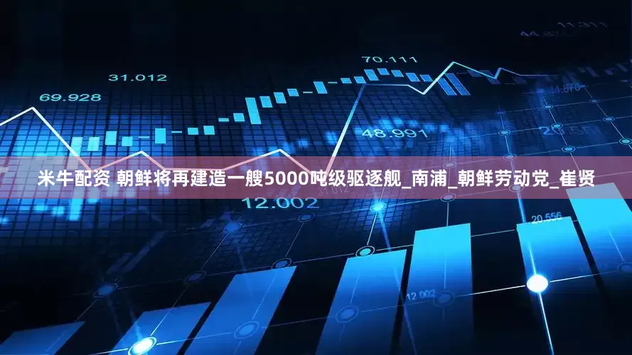 米牛配资 朝鲜将再建造一艘5000吨级驱逐舰_南浦_朝鲜劳动党_崔贤