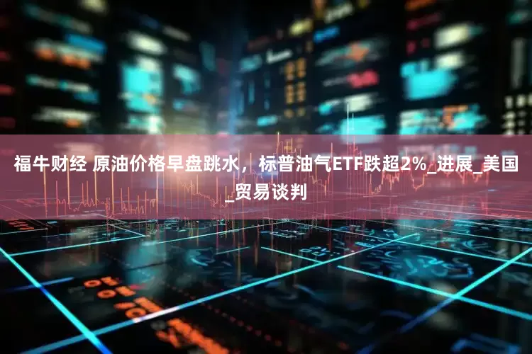 福牛财经 原油价格早盘跳水，标普油气ETF跌超2%_进展_美国_贸易谈判