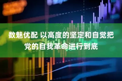 数魅优配 以高度的坚定和自觉把党的自我革命进行到底