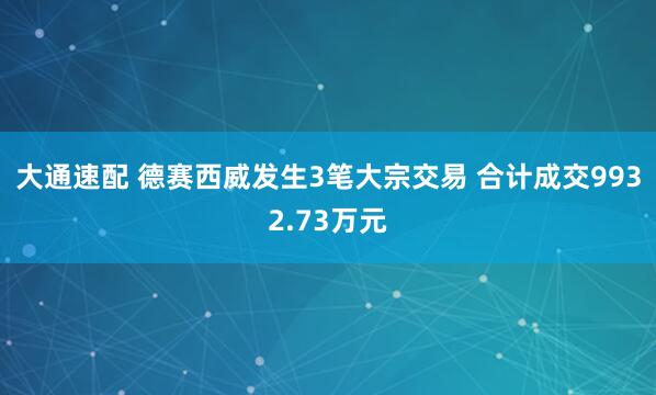 大通速配 德赛西威发生3笔大宗交易 合计成交9932.73万元
