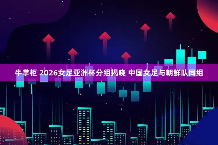 牛掌柜 2026女足亚洲杯分组揭晓 中国女足与朝鲜队同组