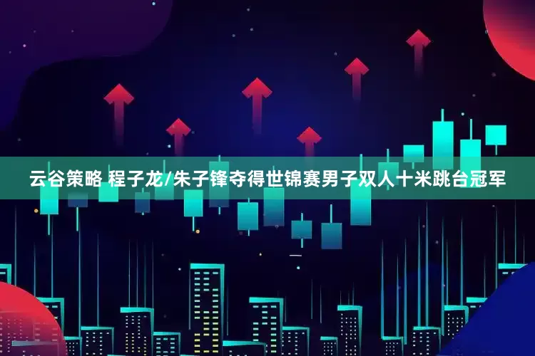 云谷策略 程子龙/朱子锋夺得世锦赛男子双人十米跳台冠军