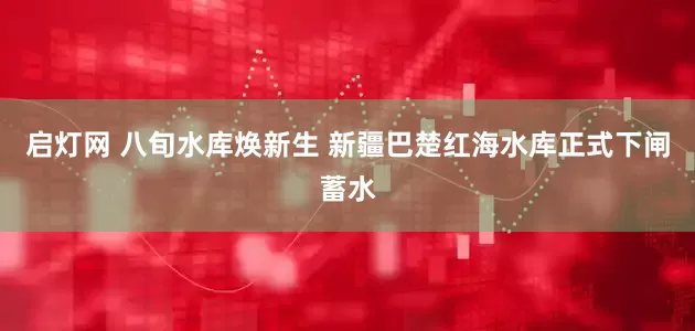 启灯网 八旬水库焕新生 新疆巴楚红海水库正式下闸蓄水