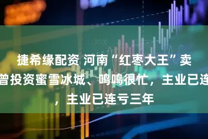 捷希缘配资 河南“红枣大王”卖啤酒，曾投资蜜雪冰城、鸣鸣很忙，主业已连亏三年
