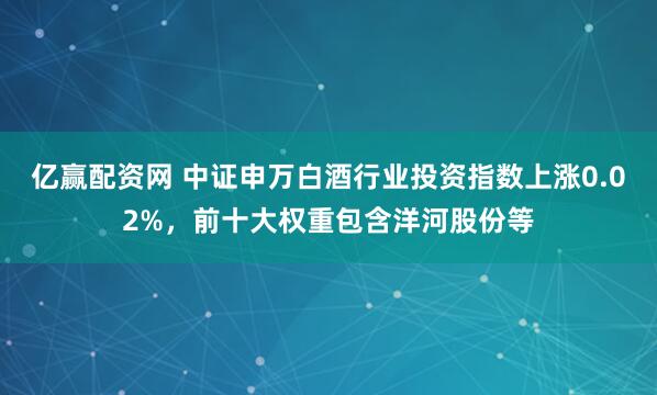 亿赢配资网 中证申万白酒行业投资指数上涨0.02%，前十大权重包含洋河股份等