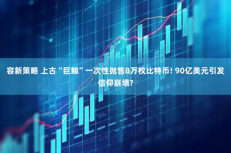 容新策略 上古“巨鲸”一次性抛售8万枚比特币! 90亿美元引发信仰崩塌?