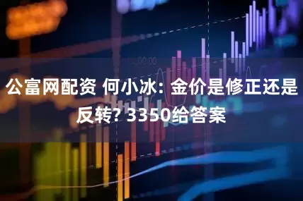公富网配资 何小冰: 金价是修正还是反转? 3350给答案