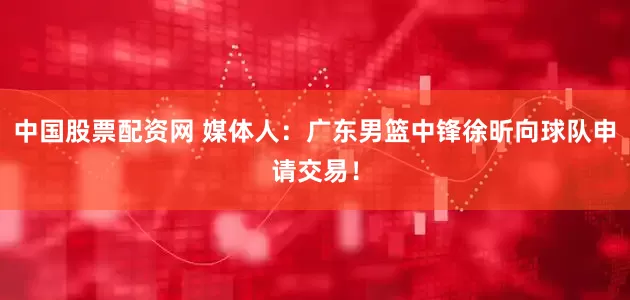 中国股票配资网 媒体人：广东男篮中锋徐昕向球队申请交易！
