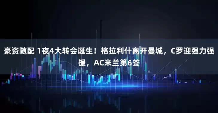 豪资随配 1夜4大转会诞生！格拉利什离开曼城，C罗迎强力强援，AC米兰第6签