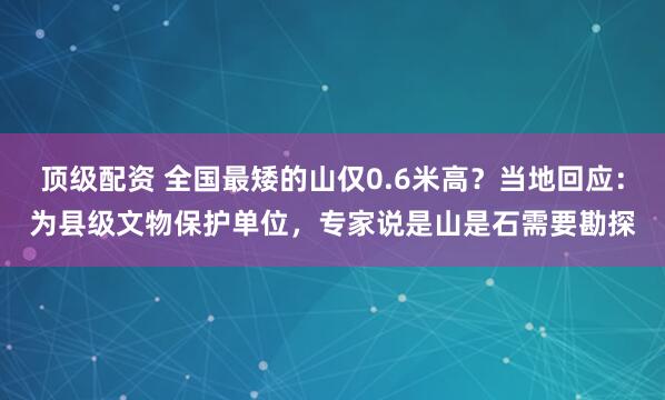 顶级配资 全国最矮的山仅0.6米高？当地回应：为县级文物保护单位，专家说是山是石需要勘探