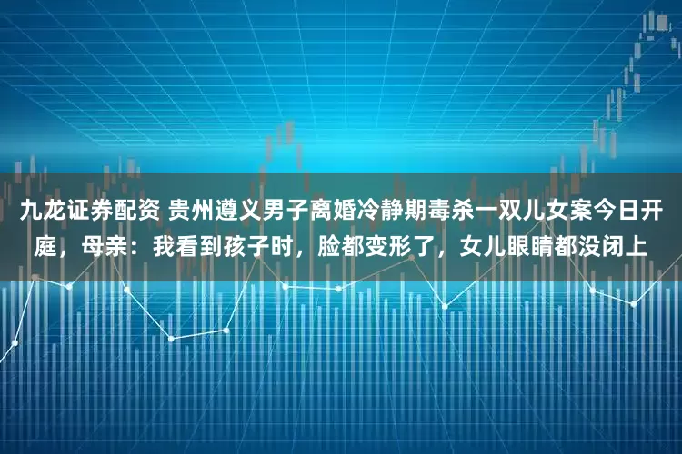 九龙证券配资 贵州遵义男子离婚冷静期毒杀一双儿女案今日开庭，母亲：我看到孩子时，脸都变形了，女儿眼睛都没闭上