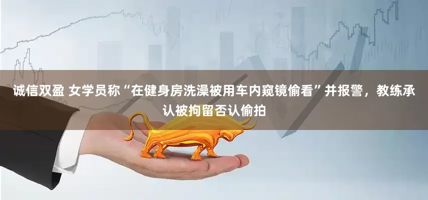 诚信双盈 女学员称“在健身房洗澡被用车内窥镜偷看”并报警，教练承认被拘留否认偷拍