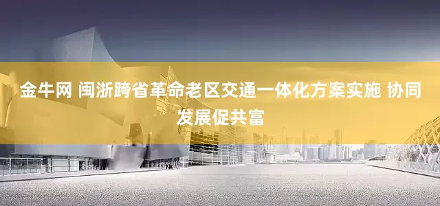 金牛网 闽浙跨省革命老区交通一体化方案实施 协同发展促共富