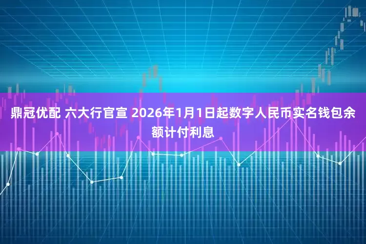 鼎冠优配 六大行官宣 2026年1月1日起数字人民币实名钱包余额计付利息