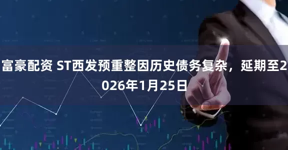 富豪配资 ST西发预重整因历史债务复杂，延期至2026年1月25日